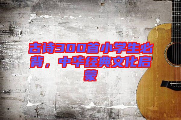 古詩(shī)300首小學(xué)生必背，中華經(jīng)典文化啟蒙