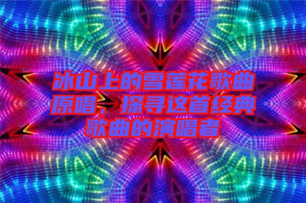 冰山上的雪蓮花歌曲原唱，探尋這首經(jīng)典歌曲的演唱者