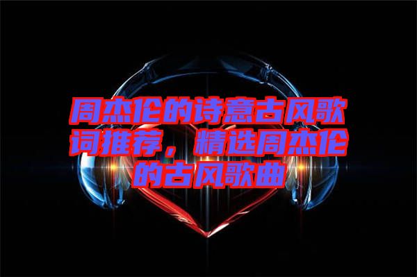 周杰倫的詩意古風歌詞推薦，精選周杰倫的古風歌曲