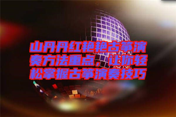 山丹丹紅艷艷古箏演奏方法重點，讓你輕松掌握古箏演奏技巧