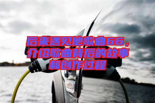 后來遇見他歌曲66，介紹歌曲背后的故事和創(chuàng)作過程