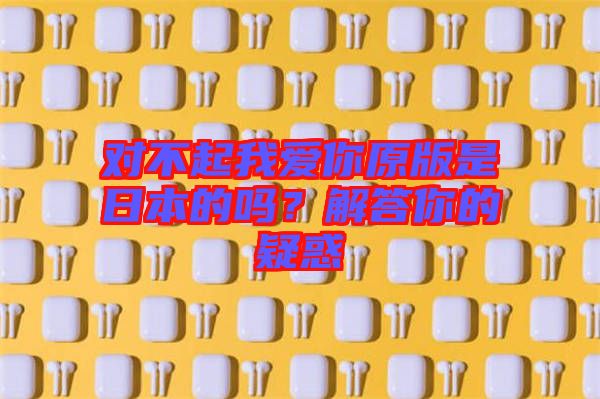 對不起我愛你原版是日本的嗎？解答你的疑惑
