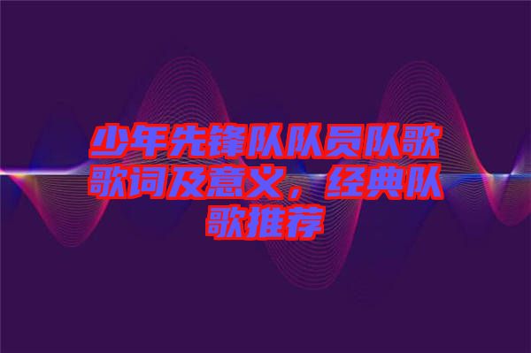 少年先鋒隊隊員隊歌歌詞及意義，經(jīng)典隊歌推薦