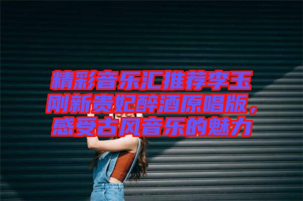 精彩音樂匯推薦李玉剛新貴妃醉酒原唱版，感受古風(fēng)音樂的魅力