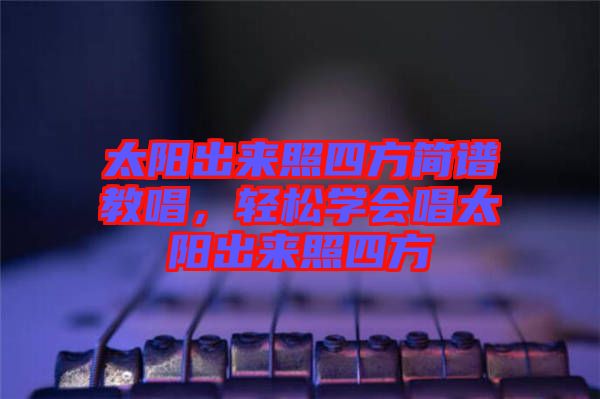 太陽出來照四方簡(jiǎn)譜教唱，輕松學(xué)會(huì)唱太陽出來照四方