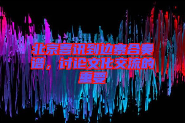 北京喜訊到邊寨合奏譜，討論文化交流的重要