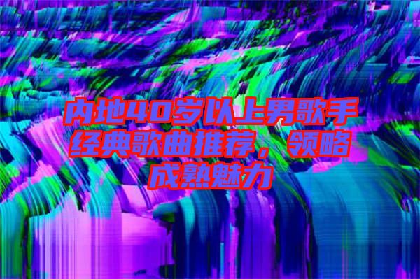 內(nèi)地40歲以上男歌手經(jīng)典歌曲推薦，領(lǐng)略成熟魅力