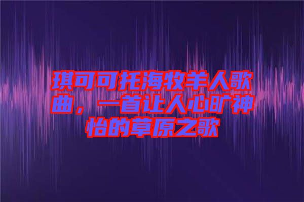 琪可可托海牧羊人歌曲，一首讓人心曠神怡的草原之歌