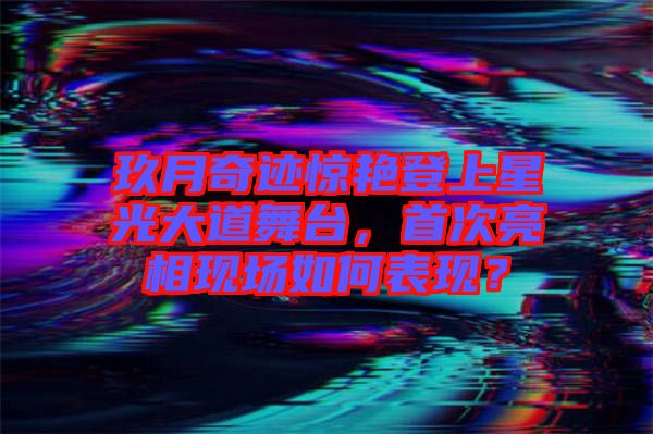 玖月奇跡驚艷登上星光大道舞臺，首次亮相現(xiàn)場如何表現(xiàn)？