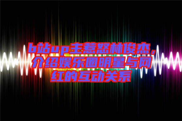 b站up主惹怒林俊杰，介紹娛樂(lè)圈明星與網(wǎng)紅的互動(dòng)關(guān)系
