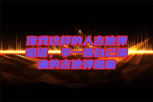 像我這樣的人吉他彈唱譜，享一首自己編曲的吉他彈唱曲