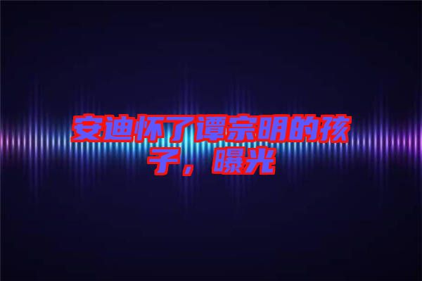 安迪懷了譚宗明的孩子，曝光