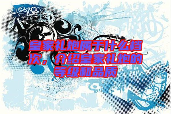 皇家禮炮屬于什么檔次，介紹皇家禮炮的等級(jí)和品質(zhì)