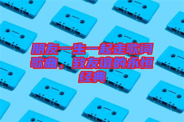 朋友一生一起走歌詞歌曲，致友誼的永恒經(jīng)典