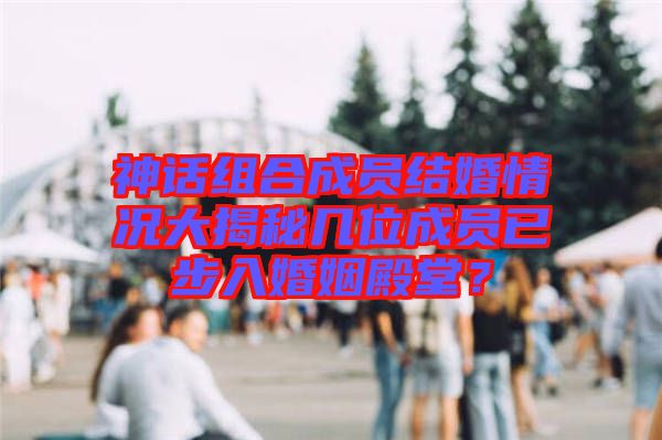 神話組合成員結婚情況大揭秘幾位成員已步入婚姻殿堂？