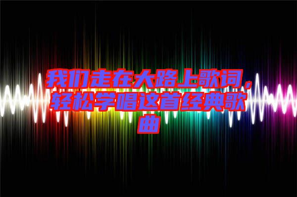 我們走在大路上歌詞，輕松學(xué)唱這首經(jīng)典歌曲