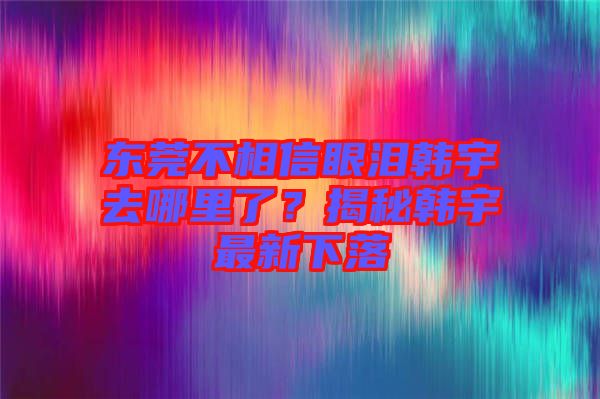 東莞不相信眼淚韓宇去哪里了？揭秘韓宇最新下落
