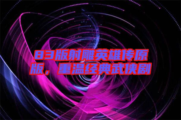 83版射雕英雄傳原版，重溫經(jīng)典武俠劇