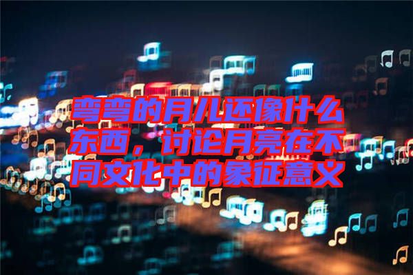 彎彎的月兒還像什么東西，討論月亮在不同文化中的象征意義