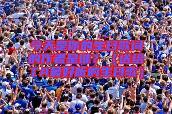 今天是你的生日歌詞的作者是誰？（送給TA最好聽的生日歌）