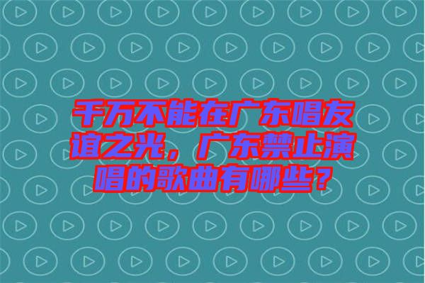 千萬不能在廣東唱友誼之光，廣東禁止演唱的歌曲有哪些？