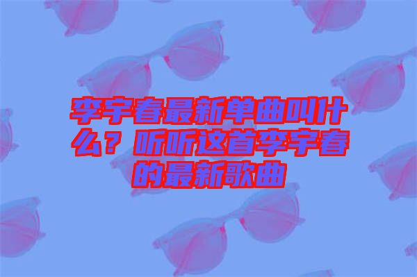 李宇春最新單曲叫什么？聽聽這首李宇春的最新歌曲