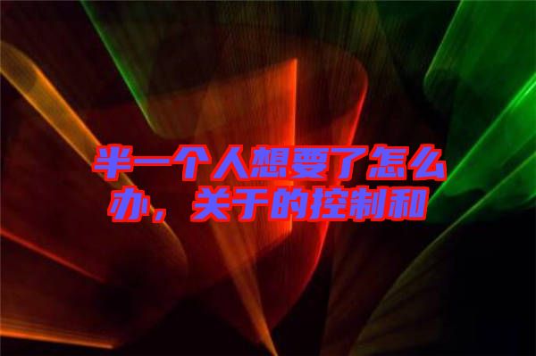 半一個人想要了怎么辦，關(guān)于的控制和