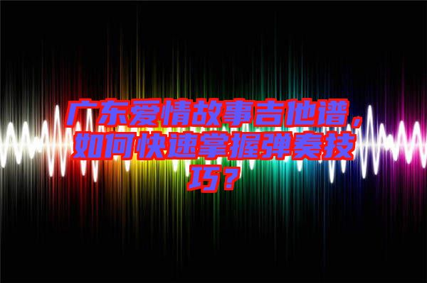 廣東愛情故事吉他譜，如何快速掌握彈奏技巧？
