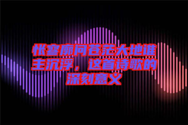 悵寥廓問蒼茫大地誰主沉浮，這首詩歌的深刻意義