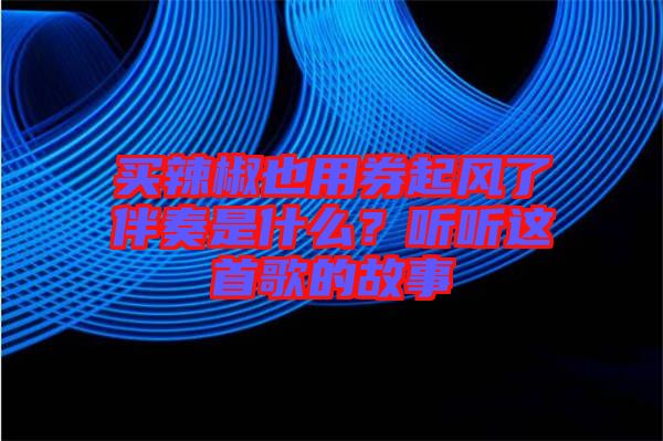 買辣椒也用券起風(fēng)了伴奏是什么？聽聽這首歌的故事