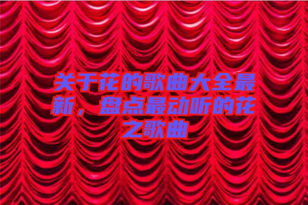 關(guān)于花的歌曲大全最新，盤點(diǎn)最動(dòng)聽的花之歌曲