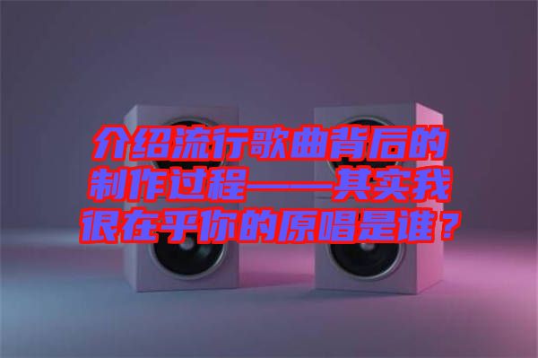介紹流行歌曲背后的制作過(guò)程——其實(shí)我很在乎你的原唱是誰(shuí)？