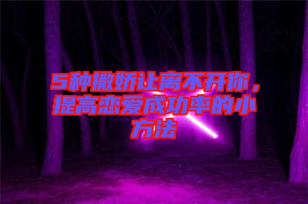 5種撒嬌讓離不開你，提高戀愛成功率的小方法