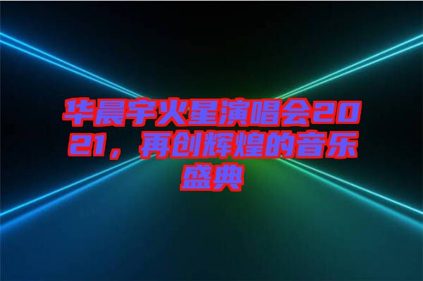 華晨宇火星演唱會2021，再創(chuàng)輝煌的音樂盛典