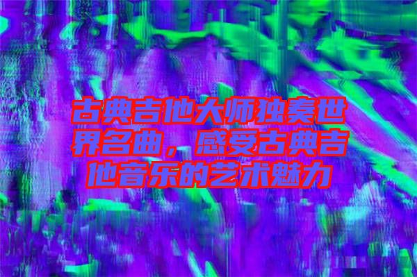 古典吉他大師獨奏世界名曲，感受古典吉他音樂的藝術魅力