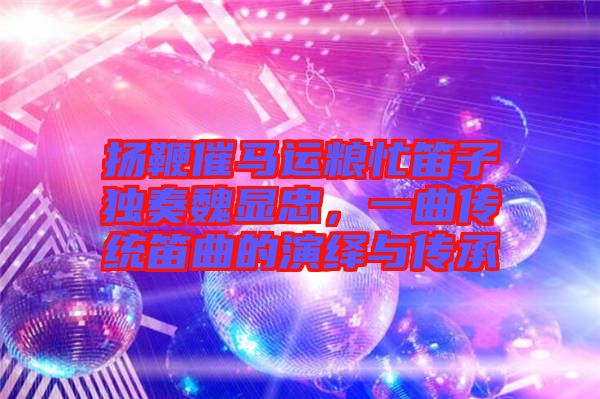 揚鞭催馬運糧忙笛子獨奏魏顯忠，一曲傳統笛曲的演繹與傳承