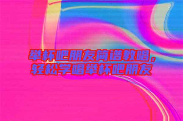 舉杯吧朋友簡(jiǎn)譜教唱，輕松學(xué)唱舉杯吧朋友