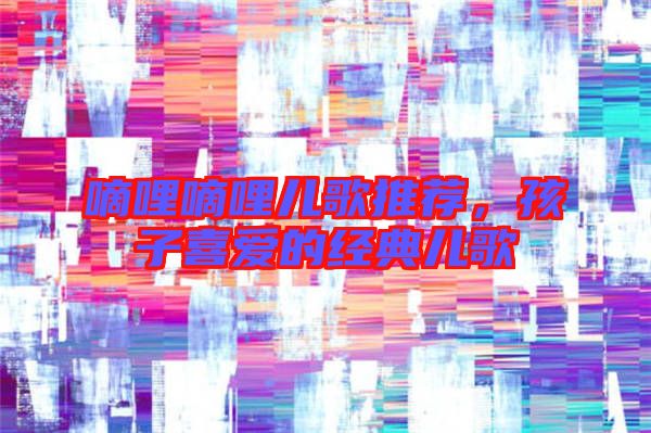 嘀哩嘀哩兒歌推薦，孩子喜愛的經(jīng)典兒歌