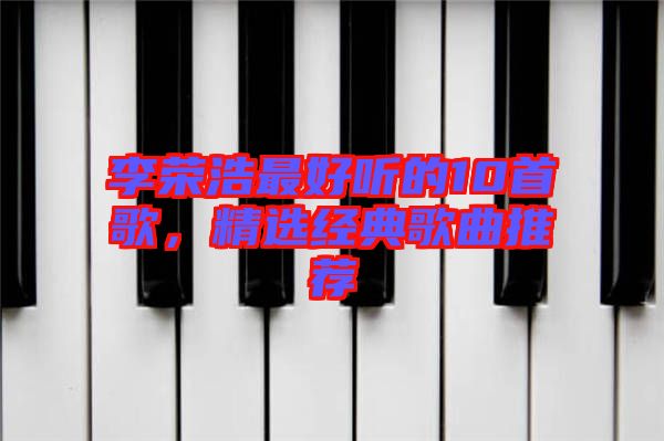 李榮浩最好聽(tīng)的10首歌，精選經(jīng)典歌曲推薦