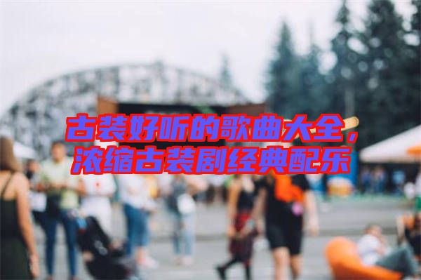 古裝好聽的歌曲大全，濃縮古裝劇經(jīng)典配樂