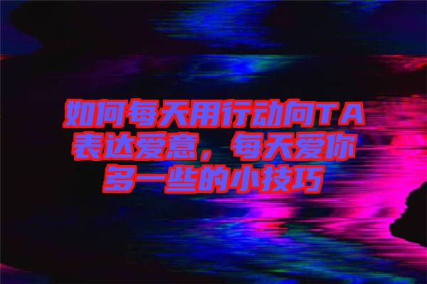 如何每天用行動向TA表達愛意，每天愛你多一些的小技巧