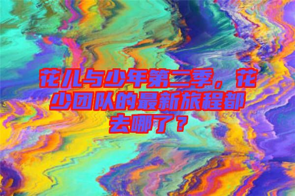 花兒與少年第二季，花少團(tuán)隊(duì)的最新旅程都去哪了？