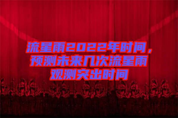 流星雨2022年時間，預(yù)測未來幾次流星雨觀測突出時間
