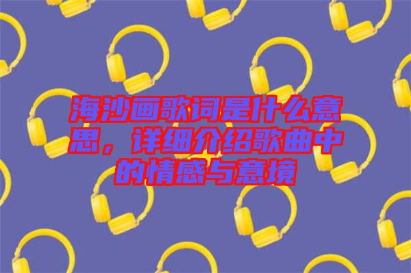 海沙畫(huà)歌詞是什么意思，詳細(xì)介紹歌曲中的情感與意境