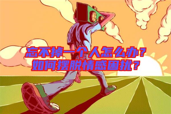 忘不掉一個(gè)人怎么辦？如何擺脫情感困擾？