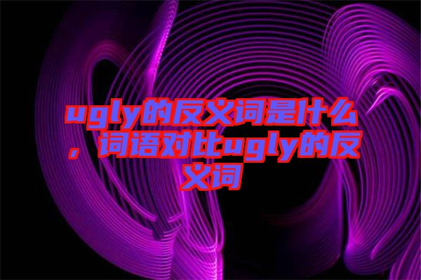 ugly的反義詞是什么，詞語對(duì)比ugly的反義詞