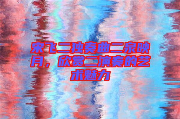 宋飛二獨奏曲二泉映月，欣賞二演奏的藝術魅力