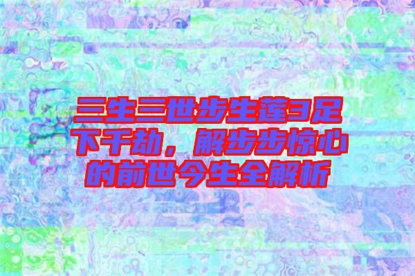 三生三世步生蓮3足下千劫，解步步驚心的前世今生全解析