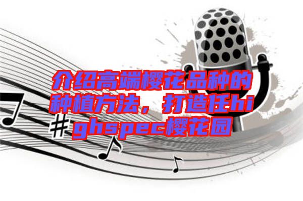 介紹高端櫻花品種的種植方法，打造任highspec櫻花園