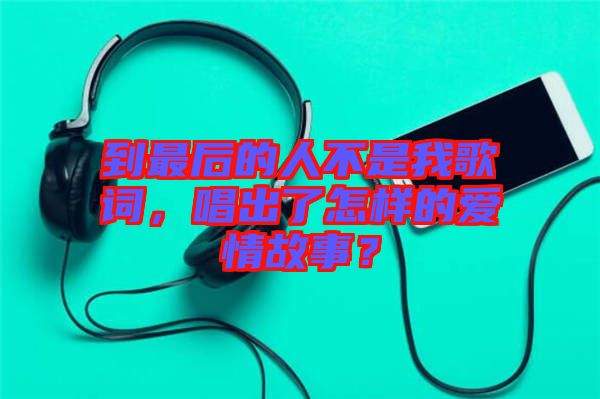 到最后的人不是我歌詞，唱出了怎樣的愛情故事？